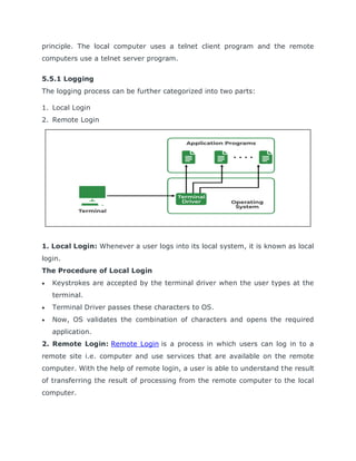 principle. The local computer uses a telnet client program and the remote
computers use a telnet server program.
5.5.1 Logging
The logging process can be further categorized into two parts:
1. Local Login
2. Remote Login
1. Local Login: Whenever a user logs into its local system, it is known as local
login.
The Procedure of Local Login
 Keystrokes are accepted by the terminal driver when the user types at the
terminal.
 Terminal Driver passes these characters to OS.
 Now, OS validates the combination of characters and opens the required
application.
2. Remote Login: Remote Login is a process in which users can log in to a
remote site i.e. computer and use services that are available on the remote
computer. With the help of remote login, a user is able to understand the result
of transferring the result of processing from the remote computer to the local
computer.
 