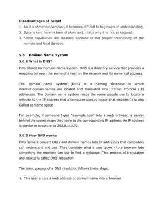 Disadvantages of Telnet
1. As it is somehow complex, it becomes difficult to beginners in understanding.
2. Data is sent here in form of plain text, that’s why it is not so secured.
3. Some capabilities are disabled because of not proper interlinking of the
remote and local devices.
5.6 Domain Name System
5.6.1 What is DNS?
DNS stands for Domain Name System. DNS is a directory service that provides a
mapping between the name of a host on the network and its numerical address
The domain name system (DNS) is a naming database in which
internet domain names are located and translated into Internet Protocol (IP)
addresses. The domain name system maps the name people use to locate a
website to the IP address that a computer uses to locate that website. It is also
Called as Name space
For example, if someone types "example.com" into a web browser, a server
behind the scenes maps that name to the corresponding IP address. An IP address
is similar in structure to 203.0.113.72.
5.6.2 How DNS works
DNS servers convert URLs and domain names into IP addresses that computers
can understand and use. They translate what a user types into a browser into
something the machine can use to find a webpage. This process of translation
and lookup is called DNS resolution
The basic process of a DNS resolution follows these steps:
1. The user enters a web address or domain name into a browser.
 