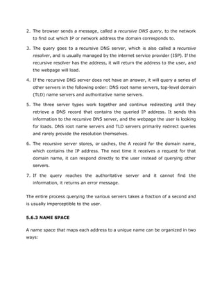 2. The browser sends a message, called a recursive DNS query, to the network
to find out which IP or network address the domain corresponds to.
3. The query goes to a recursive DNS server, which is also called a recursive
resolver, and is usually managed by the internet service provider (ISP). If the
recursive resolver has the address, it will return the address to the user, and
the webpage will load.
4. If the recursive DNS server does not have an answer, it will query a series of
other servers in the following order: DNS root name servers, top-level domain
(TLD) name servers and authoritative name servers.
5. The three server types work together and continue redirecting until they
retrieve a DNS record that contains the queried IP address. It sends this
information to the recursive DNS server, and the webpage the user is looking
for loads. DNS root name servers and TLD servers primarily redirect queries
and rarely provide the resolution themselves.
6. The recursive server stores, or caches, the A record for the domain name,
which contains the IP address. The next time it receives a request for that
domain name, it can respond directly to the user instead of querying other
servers.
7. If the query reaches the authoritative server and it cannot find the
information, it returns an error message.
The entire process querying the various servers takes a fraction of a second and
is usually imperceptible to the user.
5.6.3 NAME SPACE
A name space that maps each address to a unique name can be organized in two
ways:
 