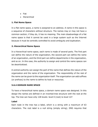  Fiat
 Hierarchical
1. Flat Name Space
In a flat name space, a name is assigned to an address. A name in this space is
a sequence of characters without structure. The names may or may not have a
common section; if they do, it has no meaning. The main disadvantage of a fiat
name space is that it cannot be used in a large system such as the Internet
because it must be centrally controlled to avoid ambiguity and duplication.
2. Hierarchical Name Space
In a hierarchical name space, each name is made of several parts. The first part
can define the nature of the organization, the second part can define the name
of an organization, and the third part can define departments in the organization,
and so on. In this case, the authority to assign and control the name spaces can
be decentralized.
A central authority can assign the part of the name that defines the nature of the
organization and the name of the organization. The responsibility of the rest of
the name can be given to the organization itself. The organization can add suffixes
(or prefixes) to the name to define its host or resources.
5.6.4 DOMAIN NAME SPACE
To have a hierarchical name space, a domain name space was designed. In this
design the names are defined in an inverted-tree structure with the root at the
top. The tree can have only 128 levels: level 0 (root) to level 127
Label
Each node in the tree has a label, which is a string with a maximum of 63
characters. The root label is a null string (empty string). DNS requires that
 
