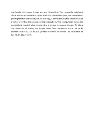 that handle the inverse domain are also hierarchical. This means the netid part
of the address should be at a higher level than the subnetid part, and the subnetid
part higher than the hostid part. In this way, a server serving the whole site is at
a higher level than the servers serving each subnet. This configuration makes the
domain look inverted when compared to a generic or country domain. To follow
the convention of reading the domain labels from the bottom to the top, an IF
address such as 132.34.45.121 (a class B address with netid 132.34) is read as
121.45.34.132.in-addr.
 
