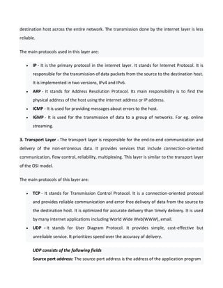 destination host across the entire network. The transmission done by the internet layer is less
reliable.
The main protocols used in this layer are:
 IP - It is the primary protocol in the internet layer. It stands for Internet Protocol. It is
responsible for the transmission of data packets from the source to the destination host.
It is implemented in two versions, IPv4 and IPv6.
 ARP - It stands for Address Resolution Protocol. Its main responsibility is to find the
physical address of the host using the internet address or IP address.
 ICMP - It is used for providing messages about errors to the host.
 IGMP - It is used for the transmission of data to a group of networks. For eg. online
streaming.
3. Transport Layer - The transport layer is responsible for the end-to-end communication and
delivery of the non-erroneous data. It provides services that include connection-oriented
communication, flow control, reliability, multiplexing. This layer is similar to the transport layer
of the OSI model.
The main protocols of this layer are:
 TCP - It stands for Transmission Control Protocol. It is a connection-oriented protocol
and provides reliable communication and error-free delivery of data from the source to
the destination host. It is optimized for accurate delivery than timely delivery. It is used
by many internet applications including World Wide Web(WWW), email.
 UDP - It stands for User Diagram Protocol. It provides simple, cost-effective but
unreliable service. It prioritizes speed over the accuracy of delivery.
UDP consists of the following fields
Source port address: The source port address is the address of the application program
 