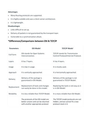 Advantages
 Many Routing protocols are supported.
 It is highly scalable and uses a client-server architecture.
 It is lightweight.
Disadvantages
 Little difficult to set up.
 Delivery of packets is not guaranteed by the transport layer.
 Vulnerable to a synchronization attack.
*Differences/Comparisons between OSI & TCP/IP
Parameters OSI Model TCP/IP Model
Full Form
OSI stands for Open Systems
Interconnection.
TCP/IP stands for Transmission
Control Protocol/Internet Protocol.
Layers It has 7 layers. It has 4 layers.
Usage It is low in usage. It is mostly used.
Approach It is vertically approached. It is horizontally approached.
Delivery
Delivery of the package is
guaranteed in OSI Model.
Delivery of the package is not
guaranteed in TCP/IP Model.
Replacement
Replacement of tools and changes
can easily be done in this model.
Replacing the tools is not easy as it
is in OSI Model.
Reliability It is less reliable than TCP/IP Model. It is more reliable than OSI Model.
The protocols of the OSI model are
better unseen and can be returned
with another appropriate protocol
The TCP/IP model protocols are not
hidden, and we cannot fit a new
protocol stack in it.
 