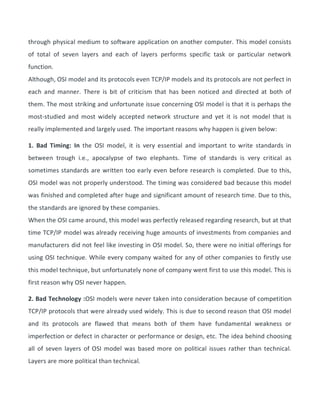 through physical medium to software application on another computer. This model consists
of total of seven layers and each of layers performs specific task or particular network
function.
Although, OSI model and its protocols even TCP/IP models and its protocols are not perfect in
each and manner. There is bit of criticism that has been noticed and directed at both of
them. The most striking and unfortunate issue concerning OSI model is that it is perhaps the
most-studied and most widely accepted network structure and yet it is not model that is
really implemented and largely used. The important reasons why happen is given below:
1. Bad Timing: In the OSI model, it is very essential and important to write standards in
between trough i.e., apocalypse of two elephants. Time of standards is very critical as
sometimes standards are written too early even before research is completed. Due to this,
OSI model was not properly understood. The timing was considered bad because this model
was finished and completed after huge and significant amount of research time. Due to this,
the standards are ignored by these companies.
When the OSI came around, this model was perfectly released regarding research, but at that
time TCP/IP model was already receiving huge amounts of investments from companies and
manufacturers did not feel like investing in OSI model. So, there were no initial offerings for
using OSI technique. While every company waited for any of other companies to firstly use
this model technique, but unfortunately none of company went first to use this model. This is
first reason why OSI never happen.
2. Bad Technology :OSI models were never taken into consideration because of competition
TCP/IP protocols that were already used widely. This is due to second reason that OSI model
and its protocols are flawed that means both of them have fundamental weakness or
imperfection or defect in character or performance or design, etc. The idea behind choosing
all of seven layers of OSI model was based more on political issues rather than technical.
Layers are more political than technical.
 