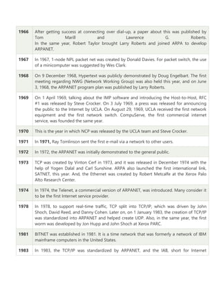 1966 After getting success at connecting over dial-up, a paper about this was published by
Tom Marill and Lawrence G. Roberts.
In the same year, Robert Taylor brought Larry Roberts and joined ARPA to develop
ARPANET.
1967 In 1967, 1-node NPL packet net was created by Donald Davies. For packet switch, the use
of a minicomputer was suggested by Wes Clark.
1968 On 9 December 1968, Hypertext was publicly demonstrated by Doug Engelbart. The first
meeting regarding NWG (Network Working Group) was also held this year, and on June
3, 1968, the ARPANET program plan was published by Larry Roberts.
1969 On 1 April 1969, talking about the IMP software and introducing the Host-to-Host, RFC
#1 was released by Steve Crocker. On 3 July 1969, a press was released for announcing
the public to the Internet by UCLA. On August 29, 1969, UCLA received the first network
equipment and the first network switch. CompuServe, the first commercial internet
service, was founded the same year.
1970 This is the year in which NCP was released by the UCLA team and Steve Crocker.
1971 In 1971, Ray Tomlinson sent the first e-mail via a network to other users.
1972 In 1972, the ARPANET was initially demonstrated to the general public.
1973 TCP was created by Vinton Cerf in 1973, and it was released in December 1974 with the
help of Yogen Dalal and Carl Sunshine. ARPA also launched the first international link,
SATNET, this year. And, the Ethernet was created by Robert Metcalfe at the Xerox Palo
Alto Research Center.
1974 In 1974, the Telenet, a commercial version of ARPANET, was introduced. Many consider it
to be the first Internet service provider.
1978 In 1978, to support real-time traffic, TCP split into TCP/IP, which was driven by John
Shoch, David Reed, and Danny Cohen. Later on, on 1 January 1983, the creation of TCP/IP
was standardized into ARPANET and helped create UDP. Also, in the same year, the first
worm was developed by Jon Hupp and John Shoch at Xerox PARC.
1981 BITNET was established in 1981. It is a time network that was formerly a network of IBM
mainframe computers in the United States.
1983 In 1983, the TCP/IP was standardized by ARPANET, and the IAB, short for Internet
 