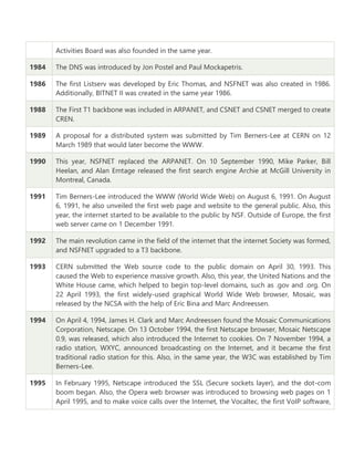 Activities Board was also founded in the same year.
1984 The DNS was introduced by Jon Postel and Paul Mockapetris.
1986 The first Listserv was developed by Eric Thomas, and NSFNET was also created in 1986.
Additionally, BITNET II was created in the same year 1986.
1988 The First T1 backbone was included in ARPANET, and CSNET and CSNET merged to create
CREN.
1989 A proposal for a distributed system was submitted by Tim Berners-Lee at CERN on 12
March 1989 that would later become the WWW.
1990 This year, NSFNET replaced the ARPANET. On 10 September 1990, Mike Parker, Bill
Heelan, and Alan Emtage released the first search engine Archie at McGill University in
Montreal, Canada.
1991 Tim Berners-Lee introduced the WWW (World Wide Web) on August 6, 1991. On August
6, 1991, he also unveiled the first web page and website to the general public. Also, this
year, the internet started to be available to the public by NSF. Outside of Europe, the first
web server came on 1 December 1991.
1992 The main revolution came in the field of the internet that the internet Society was formed,
and NSFNET upgraded to a T3 backbone.
1993 CERN submitted the Web source code to the public domain on April 30, 1993. This
caused the Web to experience massive growth. Also, this year, the United Nations and the
White House came, which helped to begin top-level domains, such as .gov and .org. On
22 April 1993, the first widely-used graphical World Wide Web browser, Mosaic, was
released by the NCSA with the help of Eric Bina and Marc Andreessen.
1994 On April 4, 1994, James H. Clark and Marc Andreessen found the Mosaic Communications
Corporation, Netscape. On 13 October 1994, the first Netscape browser, Mosaic Netscape
0.9, was released, which also introduced the Internet to cookies. On 7 November 1994, a
radio station, WXYC, announced broadcasting on the Internet, and it became the first
traditional radio station for this. Also, in the same year, the W3C was established by Tim
Berners-Lee.
1995 In February 1995, Netscape introduced the SSL (Secure sockets layer), and the dot-com
boom began. Also, the Opera web browser was introduced to browsing web pages on 1
April 1995, and to make voice calls over the Internet, the Vocaltec, the first VoIP software,
 