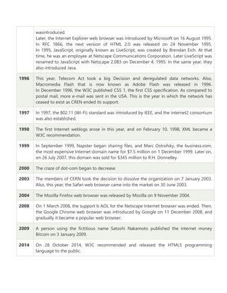 wasintroduced.
Later, the Internet Explorer web browser was introduced by Microsoft on 16 August 1995.
In RFC 1866, the next version of HTML 2.0 was released on 24 November 1995.
In 1995, JavaScript, originally known as LiveScript, was created by Brendan Eich. At that
time, he was an employee at Netscape Communications Corporation. Later LiveScript was
renamed to JavaScript with Netscape 2.0B3 on December 4, 1995. In the same year, they
also introduced Java.
1996 This year, Telecom Act took a big Decision and deregulated data networks. Also,
Macromedia Flash that is now known as Adobe Flash was released in 1996.
In December 1996, the W3C published CSS 1, the first CSS specification. As compared to
postal mail, more e-mail was sent in the USA. This is the year in which the network has
ceased to exist as CREN ended its support.
1997 In 1997, the 802.11 (Wi-Fi) standard was introduced by IEEE, and the internet2 consortium
was also established.
1998 The first Internet weblogs arose in this year, and on February 10, 1998, XML became a
W3C recommendation.
1999 In September 1999, Napster began sharing files, and Marc Ostrofsky, the business.com,
the most expensive Internet domain name for $7.5 million on 1 December 1999. Later on,
on 26 July 2007, this domain was sold for $345 million to R.H. Donnelley.
2000 The craze of dot-com began to decrease.
2003 The members of CERN took the decision to dissolve the organization on 7 January 2003.
Also, this year, the Safari web browser came into the market on 30 June 2003.
2004 The Mozilla Firefox web browser was released by Mozilla on 9 November 2004.
2008 On 1 March 2008, the support b AOL for the Netscape Internet browser was ended. Then,
the Google Chrome web browser was introduced by Google on 11 December 2008, and
gradually it became a popular web browser.
2009 A person using the fictitious name Satoshi Nakamoto published the internet money
Bitcoin on 3 January 2009.
2014 On 28 October 2014, W3C recommended and released the HTML5 programming
language to the public.
 