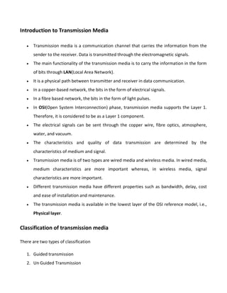 Introduction to Transmission Media
 Transmission media is a communication channel that carries the information from the
sender to the receiver. Data is transmitted through the electromagnetic signals.
 The main functionality of the transmission media is to carry the information in the form
of bits through LAN(Local Area Network).
 It is a physical path between transmitter and receiver in data communication.
 In a copper-based network, the bits in the form of electrical signals.
 In a fibre based network, the bits in the form of light pulses.
 In OSI(Open System Interconnection) phase, transmission media supports the Layer 1.
Therefore, it is considered to be as a Layer 1 component.
 The electrical signals can be sent through the copper wire, fibre optics, atmosphere,
water, and vacuum.
 The characteristics and quality of data transmission are determined by the
characteristics of medium and signal.
 Transmission media is of two types are wired media and wireless media. In wired media,
medium characteristics are more important whereas, in wireless media, signal
characteristics are more important.
 Different transmission media have different properties such as bandwidth, delay, cost
and ease of installation and maintenance.
 The transmission media is available in the lowest layer of the OSI reference model, i.e.,
Physical layer.
Classification of transmission media
There are two types of classification
1. Guided transmission
2. Un Guided Transmission
 