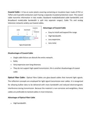 Coaxial Cable – It has an outer plastic covering containing an insulation layer made of PVC or
Teflon and 2 parallel conductors each having a separate insulated protection cover. The coaxial
cable transmits information in two modes: Baseband mode(dedicated cable bandwidth) and
Broadband mode(cable bandwidth is split into separate ranges). Cable TVs and analog
television networks widely use Coaxial cables.
Disadvantages of Coaxial Cable
 Single cable failure can disturb the entire network.
 Bulky
 Very expensive over long distances
 They do not support high-speed transmission, this is another disadvantage of coaxial
cable
Optical Fiber Cable:- Optical Fibre Cables are glass-based cables that transmit light signals.
The reflection concepts are employed for light signal transmission over cables. It is recognized
for allowing bulkier data to be delivered with more bandwidth and reduced electromagnetic
interference during transmission. Because the material is non-corrosive and weightless, these
cables are preferable to twisted cables in most instances.
Advantages of Optical Fiber Cable
 High bandwidth.
Advantages of Coaxial Cable
 Easy to install and expand the range.
 High Bandwidth.
 Less expensive.
 Less noise
 