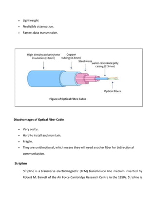  Lightweight
 Negligible attenuation.
 Fastest data transmission.
Disadvantages of Optical Fiber Cable
 Very costly.
 Hard to install and maintain.
 Fragile.
 They are unidirectional, which means they will need another fiber for bidirectional
communication.
Stripline
Stripline is a transverse electromagnetic (TEM) transmission line medium invented by
Robert M. Barrett of the Air Force Cambridge Research Centre in the 1950s. Stripline is
 