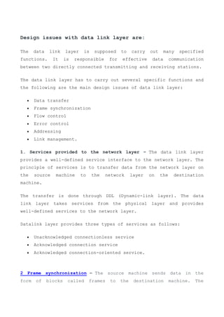 Design issues with data link layer are:
The data link layer is supposed to carry out many specified
functions. It is responsible for effective data communication
between two directly connected transmitting and receiving stations.
The data link layer has to carry out several specific functions and
the following are the main design issues of data link layer:
 Data transfer
 Frame synchronization
 Flow control
 Error control
 Addressing
 Link management.
1. Services provided to the network layer – The data link layer
provides a well-defined service interface to the network layer. The
principle of services is to transfer data from the network layer on
the source machine to the network layer on the destination
machine.
The transfer is done through DDL (Dynamic-link layer). The data
link layer takes services from the physical layer and provides
well-defined services to the network layer.
Datalink layer provides three types of services as follows:
 Unacknowledged connectionless service
 Acknowledged connection service
 Acknowledged connection-oriented service.
2 Frame synchronization – The source machine sends data in the
form of blocks called frames to the destination machine. The
 