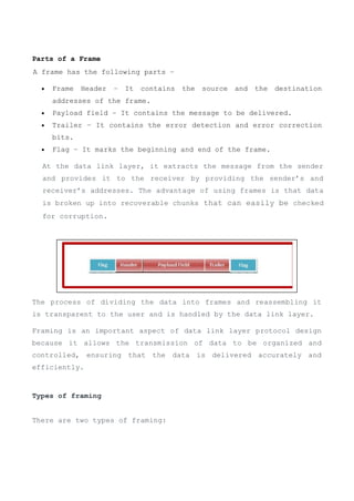 Parts of a Frame
A frame has the following parts −
 Frame Header − It contains the source and the destination
addresses of the frame.
 Payload field − It contains the message to be delivered.
 Trailer − It contains the error detection and error correction
bits.
 Flag − It marks the beginning and end of the frame.
The process of dividing the data into frames and reassembling it
is transparent to the user and is handled by the data link layer.
Framing is an important aspect of data link layer protocol design
because it allows the transmission of data to be organized and
controlled, ensuring that the data is delivered accurately and
efficiently.
Types of framing
There are two types of framing:
At the data link layer, it extracts the message from the sender
and provides it to the receiver by providing the sender’s and
receiver’s addresses. The advantage of using frames is that data
is broken up into recoverable chunks that can easily be checked
for corruption.
 