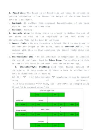 1. Fixed-size: The frame is of fixed size and there is no need to
provide boundaries to the frame, the length of the frame itself
acts as a delimiter.
 Drawback: It suffers from internal fragmentation if the data
size is less than the frame size
 Solution: Padding
2. Variable size: In this, there is a need to define the end of
the frame as well as the beginning of the next frame to
distinguish. This can be done in two ways:
1. Length field – We can introduce a length field in the frame to
indicate the length of the frame. Used in Ethernet(802.3). The
problem with this is that sometimes the length field might get
corrupted.
2. End Delimiter (ED) – We can introduce an ED(pattern) to indicate
the end of the frame. Used in Token Ring. The problem with this
is that ED can occur in the data. This can be solved by:
1. Character/Byte Stuffing: Used when frames consist of
characters. If data contains ED then, a byte is stuffed into
data to differentiate it from ED.
Let ED = “$” –> if data contains ‘$’ anywhere, it can be escaped
using ‘O’ character.
–> if data contains ‘O$’ then, use ‘OOO$'($ is escaped using
O and O is escaped using O).
 