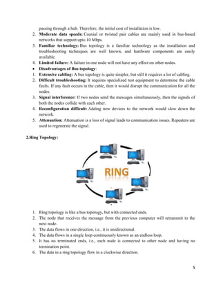 5
passing through a hub. Therefore, the initial cost of installation is low.
2. Moderate data speeds: Coaxial or twisted pair cables are mainly used in bus-based
networks that support upto 10 Mbps.
3. Familiar technology: Bus topology is a familiar technology as the installation and
troubleshooting techniques are well known, and hardware components are easily
available.
4. Limited failure: A failure in one node will not have any effect on other nodes.
 Disadvantages of Bus topology:
1. Extensive cabling: A bus topology is quite simpler, but still it requires a lot of cabling.
2. Difficult troubleshooting: It requires specialized test equipment to determine the cable
faults. If any fault occurs in the cable, then it would disrupt the communication for all the
nodes.
3. Signal interference: If two nodes send the messages simultaneously, then the signals of
both the nodes collide with each other.
4. Reconfiguration difficult: Adding new devices to the network would slow down the
network.
5. Attenuation: Attenuation is a loss of signal leads to communication issues. Repeaters are
used to regenerate the signal.
2.Ring Topology:
1. Ring topology is like a bus topology, but with connected ends.
2. The node that receives the message from the previous computer will retransmit to the
next node.
3. The data flows in one direction, i.e., it is unidirectional.
4. The data flows in a single loop continuously known as an endless loop.
5. It has no terminated ends, i.e., each node is connected to other node and having no
termination point.
6. The data in a ring topology flow in a clockwise direction.
 
