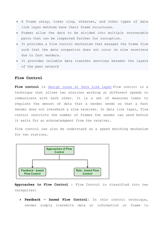 A Frame relay, token ring, ethernet, and other types of data
link layer methods have their frame structures.
 Frames allow the data to be divided into multiple recoverable
parts that can be inspected further for corruption.
 It provides a flow control mechanism that manages the frame flow
such that the data congestion does not occur on slow receivers
due to fast senders.
 It provides reliable data transfer services between the layers
of the peer network
Flow Control
Flow control is design issue at Data Link Layer Flow control is a
technique that allows two stations working at different speeds to
communicate with each other. It is a set of measures taken to
regulate the amount of data that a sender sends so that a fast
sender does not overwhelm a slow receiver. In data link layer, flow
control restricts the number of frames the sender can send before
it waits for an acknowledgment from the receiver.
flow control can also be understand as a speed matching mechanism
for two stations.
Approaches to Flow Control : Flow Control is classified into two
categories:
 Feedback – based Flow Control: In this control technique,
sender simply transmits data or information or frame to
 