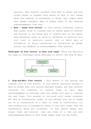 receiver, then receiver transmits data back to sender and also
allows sender to transmit more amount of data or tell sender
about how receiver is processing or doing. This simply means
that sender transmits data or frames after it has received
acknowledgements from user.
 Rate – based Flow Control: In this control technique, usually
when sender sends or transfer data at faster speed to receiver
and receiver is not being able to receive data at the speed,
then mechanism known as built-in mechanism in protocol will
just limit or restricts overall rate at which data or
information is being transferred or transmitted by sender
without any feedback or acknowledgement from receiver.
Techniques of Flow Control in Data Link Layer: There are basically
two types of techniques being developed to control the flow of data
1. Stop-and-Wait Flow Control : This method is the easiest and
simplest form of flow control. In this method, basically message or
data is broken down into various multiple frames, and then receiver
indicates its readiness to receive frame of data. When
acknowledgement is received, then only sender will send or transfer
the next frame. This process is continued until sender transmits
EOT (End of Transmission) frame. In this method, only one of frames
can be in transmission at a time. It leads to inefficiency i.e.
less productivity if propagation delay is very much longer than the
transmission delay and Ultimately In this method sender sent
single frame and receiver take one frame at a time and sent
acknowledgement(which is next frame number only) for new frame.
 