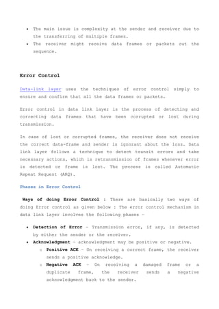  The main issue is complexity at the sender and receiver due to
the transferring of multiple frames.
 The receiver might receive data frames or packets out the
sequence.
Error Control
Data-link layer uses the techniques of error control simply to
ensure and confirm that all the data frames or packets.
Error control in data link layer is the process of detecting and
correcting data frames that have been corrupted or lost during
transmission.
In case of lost or corrupted frames, the receiver does not receive
the correct data-frame and sender is ignorant about the loss. Data
link layer follows a technique to detect transit errors and take
necessary actions, which is retransmission of frames whenever error
is detected or frame is lost. The process is called Automatic
Repeat Request (ARQ).
Phases in Error Control
Ways of doing Error Control : There are basically two ways of
doing Error control as given below : The error control mechanism in
data link layer involves the following phases −
 Detection of Error − Transmission error, if any, is detected
by either the sender or the receiver.
 Acknowledgment − acknowledgment may be positive or negative.
o Positive ACK − On receiving a correct frame, the receiver
sends a positive acknowledge.
o Negative ACK − On receiving a damaged frame or a
duplicate frame, the receiver sends a negative
acknowledgment back to the sender.
 