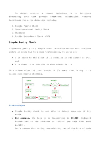 To detect errors, a common technique is to introduce
redundancy bits that provide additional information. Various
techniques for error detection include::
1. Simple Parity Check
2. Two-dimensional Parity Check
3. Checksum
4. Cyclic Redundancy Check (CRC)
Simple Parity Check
Simple-bit parity is a simple error detection method that involves
adding an extra bit to a data transmission. It works as:
 1 is added to the block if it contains an odd number of 1’s,
and
 0 is added if it contains an even number of 1’s
This scheme makes the total number of 1’s even, that is why it is
called even parity checking.
Disadvantages
 Single Parity check is not able to detect even no. of bit
error.
 For example, the Data to be transmitted is 101010. Codeword
transmitted to the receiver is 1010101 (we have used even
parity).
Let’s assume that during transmission, two of the bits of code
 