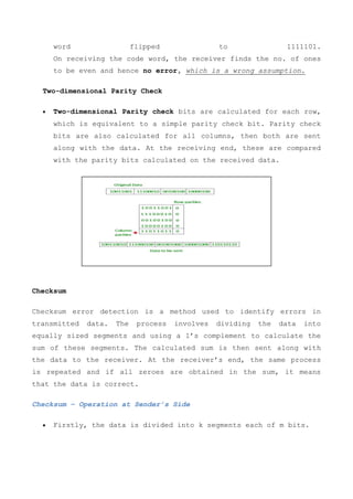 word flipped to 1111101.
On receiving the code word, the receiver finds the no. of ones
to be even and hence no error, which is a wrong assumption.
Two-dimensional Parity Check
 Two-dimensional Parity check bits are calculated for each row,
which is equivalent to a simple parity check bit. Parity check
bits are also calculated for all columns, then both are sent
along with the data. At the receiving end, these are compared
with the parity bits calculated on the received data.
Checksum
Checksum error detection is a method used to identify errors in
transmitted data. The process involves dividing the data into
equally sized segments and using a 1’s complement to calculate the
sum of these segments. The calculated sum is then sent along with
the data to the receiver. At the receiver’s end, the same process
is repeated and if all zeroes are obtained in the sum, it means
that the data is correct.
Checksum – Operation at Sender’s Side
 Firstly, the data is divided into k segments each of m bits.
 