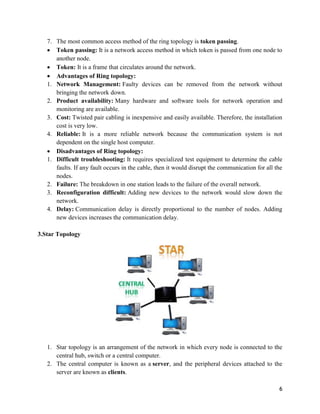 6
7. The most common access method of the ring topology is token passing.
 Token passing: It is a network access method in which token is passed from one node to
another node.
 Token: It is a frame that circulates around the network.
 Advantages of Ring topology:
1. Network Management: Faulty devices can be removed from the network without
bringing the network down.
2. Product availability: Many hardware and software tools for network operation and
monitoring are available.
3. Cost: Twisted pair cabling is inexpensive and easily available. Therefore, the installation
cost is very low.
4. Reliable: It is a more reliable network because the communication system is not
dependent on the single host computer.
 Disadvantages of Ring topology:
1. Difficult troubleshooting: It requires specialized test equipment to determine the cable
faults. If any fault occurs in the cable, then it would disrupt the communication for all the
nodes.
2. Failure: The breakdown in one station leads to the failure of the overall network.
3. Reconfiguration difficult: Adding new devices to the network would slow down the
network.
4. Delay: Communication delay is directly proportional to the number of nodes. Adding
new devices increases the communication delay.
3.Star Topology
1. Star topology is an arrangement of the network in which every node is connected to the
central hub, switch or a central computer.
2. The central computer is known as a server, and the peripheral devices attached to the
server are known as clients.
 