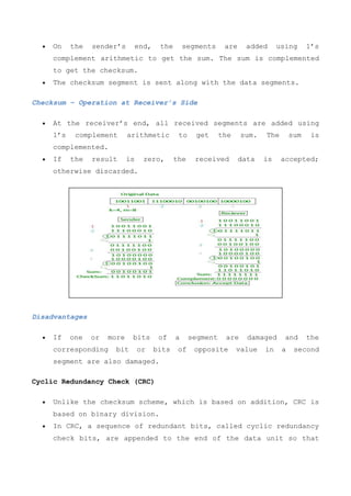  On the sender’s end, the segments are added using 1’s
complement arithmetic to get the sum. The sum is complemented
to get the checksum.
 The checksum segment is sent along with the data segments.
Checksum – Operation at Receiver’s Side
 At the receiver’s end, all received segments are added using
1’s complement arithmetic to get the sum. The sum is
complemented.
 If the result is zero, the received data is accepted;
otherwise discarded.
Disadvantages
 If one or more bits of a segment are damaged and the
corresponding bit or bits of opposite value in a second
segment are also damaged.
Cyclic Redundancy Check (CRC)
 Unlike the checksum scheme, which is based on addition, CRC is
based on binary division.
 In CRC, a sequence of redundant bits, called cyclic redundancy
check bits, are appended to the end of the data unit so that
 