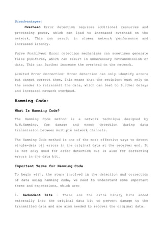 Disadvantages:
Overhead Error detection requires additional resources and
processing power, which can lead to increased overhead on the
network. This can result in slower network performance and
increased latency.
False Positives: Error detection mechanisms can sometimes generate
false positives, which can result in unnecessary retransmission of
data. This can further increase the overhead on the network.
Limited Error Correction: Error detection can only identify errors
but cannot correct them. This means that the recipient must rely on
the sender to retransmit the data, which can lead to further delays
and increased network overhead.
Hamming Code:
What Is Hamming Code?
The Hamming Code method is a network technique designed by
R.W.Hamming, for damage and error detection during data
transmission between multiple network channels.
The Hamming Code method is one of the most effective ways to detect
single-data bit errors in the original data at the receiver end. It
is not only used for error detection but is also for correcting
errors in the data bit.
Important Terms for Hamming Code
To begin with, the steps involved in the detection and correction
of data using hamming code, we need to understand some important
terms and expressions, which are:
1. Redundant Bits - These are the extra binary bits added
externally into the original data bit to prevent damage to the
transmitted data and are also needed to recover the original data.
 