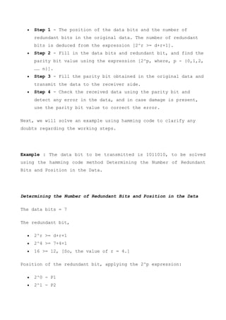  Step 1 - The position of the data bits and the number of
redundant bits in the original data. The number of redundant
bits is deduced from the expression [2^r >= d+r+1].
 Step 2 - Fill in the data bits and redundant bit, and find the
parity bit value using the expression [2^p, where, p - {0,1,2,
…… n}].
 Step 3 - Fill the parity bit obtained in the original data and
transmit the data to the receiver side.
 Step 4 - Check the received data using the parity bit and
detect any error in the data, and in case damage is present,
use the parity bit value to correct the error.
Next, we will solve an example using hamming code to clarify any
doubts regarding the working steps.
Example : The data bit to be transmitted is 1011010, to be solved
using the hamming code method Determining the Number of Redundant
Bits and Position in the Data.
Determining the Number of Redundant Bits and Position in the Data
The data bits = 7
The redundant bit,
 2^r >= d+r+1
 2^4 >= 7+4+1
 16 >= 12, [So, the value of r = 4.]
Position of the redundant bit, applying the 2^p expression:
 2^0 - P1
 2^1 - P2
 