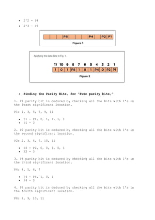  2^2 - P4
 2^3 - P8
 Finding the Parity Bits, for ”Even parity bits,”
1. P1 parity bit is deduced by checking all the bits with 1’s in
the least significant location.
P1: 1, 3, 5, 7, 9, 11
 P1 - P1, 0, 1, 1, 1, 1
 P1 - 0
2. P2 parity bit is deduced by checking all the bits with 1’s in
the second significant location.
P2: 2, 3, 6, 7, 10, 11
 P2 - P2, 0, 0, 1, 0, 1
 P2 - 0
3. P4 parity bit is deduced by checking all the bits with 1’s in
the third significant location.
P4: 4, 5, 6, 7
 P4 - P4, 1, 0, 1
 P4 - 0
4. P8 parity bit is deduced by checking all the bits with 1’s in
the fourth significant location.
P8: 8, 9, 10, 11
 