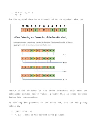  P8 - P1, 1, 0, 1
 P8 - 0
So, the original data to be transmitted to the receiver side is:
Parity values obtained in the above deduction vary from the
originally deduced parity values, proving that an error occurred
during data transmission.
To identify the position of the error bit, use the new parity
values as,
 [0+2^2+2^1+2^0]
 7, i.e., same as the assumed error position.
 