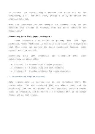 To correct the error, simply reverse the error bit to its
complement, i.e., for this case, change 0 to 1, to obtain the
original data bit.
With the completion of the example for hamming code, we can
conclude this article on “Hamming Code for Error Detection and
Correction.”
Elementary Data link layer Protocols :
These Protocols also called as primary data link layer
protocols. These Protocols in the data link layer are designed so
that this layer can perform its basic functions: framing, error
control and flow control.
Elementary Data Link protocols are classified into three
categories, as given below −
 Protocol 1 − Unrestricted simplex protocol
 Protocol 2 − Simplex stop and wait protocol
 Protocol 3 − Simplex protocol for noisy channels.
1. Unrestricted Simplex Protocol
Data transmitting is carried out in one direction only. The
transmission (Tx) and receiving (Rx) are always ready and the
processing time can be ignored. In this protocol, infinite buffer
space is available, and no errors are occurring that is no damage
frames and no lost frames.
 