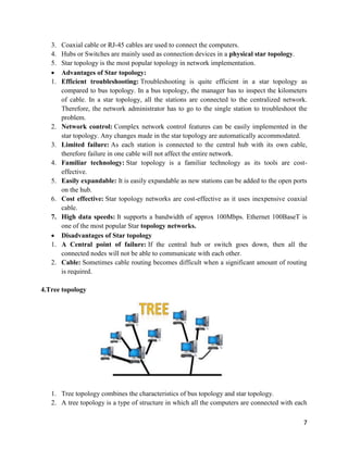 7
3. Coaxial cable or RJ-45 cables are used to connect the computers.
4. Hubs or Switches are mainly used as connection devices in a physical star topology.
5. Star topology is the most popular topology in network implementation.
 Advantages of Star topology:
1. Efficient troubleshooting: Troubleshooting is quite efficient in a star topology as
compared to bus topology. In a bus topology, the manager has to inspect the kilometers
of cable. In a star topology, all the stations are connected to the centralized network.
Therefore, the network administrator has to go to the single station to troubleshoot the
problem.
2. Network control: Complex network control features can be easily implemented in the
star topology. Any changes made in the star topology are automatically accommodated.
3. Limited failure: As each station is connected to the central hub with its own cable,
therefore failure in one cable will not affect the entire network.
4. Familiar technology: Star topology is a familiar technology as its tools are cost-
effective.
5. Easily expandable: It is easily expandable as new stations can be added to the open ports
on the hub.
6. Cost effective: Star topology networks are cost-effective as it uses inexpensive coaxial
cable.
7. High data speeds: It supports a bandwidth of approx 100Mbps. Ethernet 100BaseT is
one of the most popular Star topology networks.
 Disadvantages of Star topology
1. A Central point of failure: If the central hub or switch goes down, then all the
connected nodes will not be able to communicate with each other.
2. Cable: Sometimes cable routing becomes difficult when a significant amount of routing
is required.
4.Tree topology
1. Tree topology combines the characteristics of bus topology and star topology.
2. A tree topology is a type of structure in which all the computers are connected with each
 