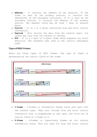  Address − It contains the address of the receiver. If the
frame is sent by the primary station, it contains the
address(es) of the secondary station(s). If it is sent by the
secondary station, it contains the address of the primary
station. The address field may be from 1 byte to several
bytes.
 Control − It is 1 or 2 bytes containing flow and error control
information.
 Payload − This carries the data from the network layer. Its
length may vary from one network to another.
 FCS − It is a 2 byte or 4 bytes frame check sequence for error
detection. The standard code used is CRC (cyclic redundancy
code)
Types of HDLC Frames
There are three types of HDLC frames. The type of frame is
determined by the control field of the frame –
 I-frame − I-frames or Information frames carry user data from
the network layer. They also include flow and error control
information that is piggybacked on user data. The first bit of
control field of I-frame is 0.
 S-frame − S-frames or Supervisory frames do not contain
information field. They are used for flow and error control
 