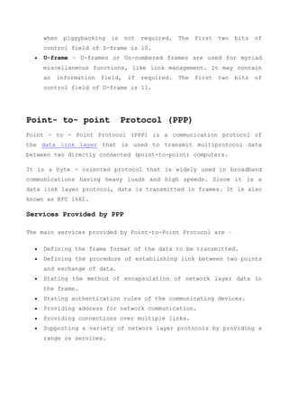 when piggybacking is not required. The first two bits of
control field of S-frame is 10.
 U-frame − U-frames or Un-numbered frames are used for myriad
miscellaneous functions, like link management. It may contain
an information field, if required. The first two bits of
control field of U-frame is 11.
Point- to- point Protocol (PPP)
Point - to - Point Protocol (PPP) is a communication protocol of
the data link layer that is used to transmit multiprotocol data
between two directly connected (point-to-point) computers.
It is a byte - oriented protocol that is widely used in broadband
communications having heavy loads and high speeds. Since it is a
data link layer protocol, data is transmitted in frames. It is also
known as RFC 1661.
Services Provided by PPP
The main services provided by Point-to-Point Protocol are −
 Defining the frame format of the data to be transmitted.
 Defining the procedure of establishing link between two points
and exchange of data.
 Stating the method of encapsulation of network layer data in
the frame.
 Stating authentication rules of the communicating devices.
 Providing address for network communication.
 Providing connections over multiple links.
 Supporting a variety of network layer protocols by providing a
range os services.
 
