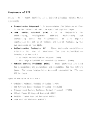 Components of PPP
Point - to - Point Protocol is a layered protocol having three
components −
 Encapsulation Component − It encapsulates the datagram so that
it can be transmitted over the specified physical layer.
 Link Control Protocol (LCP) − It is responsible for
establishing, configuring, testing, maintaining and
terminating links for transmission. It also imparts
negotiation for set up of options and use of features by the
two endpoints of the links.
 Authentication Protocols (AP) − These protocols authenticate
endpoints for use of services. The two authentication
protocols of PPP are −
o Password Authentication Protocol (PAP)
o Challenge Handshake Authentication Protocol (CHAP)
 Network Control Protocols (NCPs) − These protocols are used
for negotiating the parameters and facilities for the network
layer. For every higher-layer protocol supported by PPP, one
NCP is there
Some of the NCPs of PPP are −
 Internet Protocol Control Protocol (IPCP)
 OSI Network Layer Control Protocol (OSINLCP)
 Internetwork Packet Exchange Control Protocol (IPXCP)
 DECnet Phase IV Control Protocol (DNCP)
 NetBIOS Frames Control Protocol (NBFCP)
 IPv6 Control Protocol (IPV6CP)
 