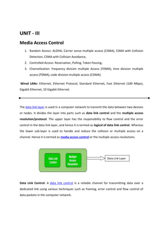 UNIT - III
Media Access Control
1. Random Access: ALOHA, Carrier sense multiple access (CSMA), CSMA with Collision
Detection, CSMA with Collision Avoidance,
2. Controlled Access: Reservation, Polling, Token Passing,
3. Channelization: frequency division multiple Access (FDMA), time division multiple
access (TDMA), code division multiple access (CDMA).
Wired LANs: Ethernet, Ethernet Protocol, Standard Ethernet, Fast Ethernet (100 Mbps),
Gigabit Ethernet, 10 Gigabit Ethernet.
The data link layer is used in a computer network to transmit the data between two devices
or nodes. It divides the layer into parts such as data link control and the multiple access
resolution/protocol. The upper layer has the responsibility to flow control and the error
control in the data link layer, and hence it is termed as logical of data link control. Whereas
the lower sub-layer is used to handle and reduce the collision or multiple access on a
channel. Hence it is termed as media access control or the multiple access resolutions.
Data Link Control: A data link control is a reliable channel for transmitting data over a
dedicated link using various techniques such as framing, error control and flow control of
data packets in the computer network.
Data Link Layer
 