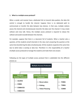 1. What is a multiple access protocol?
When a sender and receiver have a dedicated link to transmit data packets, the data link
control is enough to handle the channel. Suppose there is no dedicated path to
communicate or transfer the data between two devices. In that case, multiple stations
access the channel and simultaneously transmits the data over the channel. It may create
collision and cross talk. Hence, the multiple access protocol is required to reduce the
collision and avoid crosstalk between the channels.
For example, suppose that there is a classroom full of students. When a teacher asks a
question, all the students (small channels) in the class start answering the question at the
same time (transferring the data simultaneously). All the students respond at the same time
due to which data is overlap or data lost. Therefore it is the responsibility of a teacher
(multiple access protocol) to manage the students and make them one answer.
Following are the types of multiple access protocol that is subdivided into the different
process as:
 