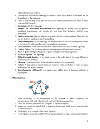 8
other in hierarchical fashion.
3. The top-most node in tree topology is known as a root node, and all other nodes are the
descendants of the root node.
4. There is only one path exists between two nodes for the data transmission. Thus, it forms
a parent-child hierarchy.
 Advantages of Tree topology
1. Support for broadband transmission: Tree topology is mainly used to provide
broadband transmission, i.e., signals are sent over long distances without being
attenuated.
2. Easily expandable: We can add the new device to the existing network. Therefore, we
can say that tree topology is easily expandable.
3. Easily manageable: In tree topology, the whole network is divided into segments known
as star networks which can be easily managed and maintained.
4. Error detection: Error detection and error correction are very easy in a tree topology.
5. Limited failure: The breakdown in one station does not affect the entire network.
6. Point-to-point wiring: It has point-to-point wiring for individual segments.
 Disadvantages of Tree topology
1. Difficult troubleshooting: If any fault occurs in the node, then it becomes difficult to
troubleshoot the problem.
2. High cost: Devices required for broadband transmission are very costly.
3. Failure: A tree topology mainly relies on main bus cable and failure in main bus cable
will damage the overall network.
4. Reconfiguration difficult: If new devices are added, then it becomes difficult to
reconfigure.
5.Mesh topology:
1. Mesh technology is an arrangement of the network in which computers are
interconnected with each other through various redundant connections.
2. There are multiple paths from one computer to another computer.
3. It does not contain the switch, hub or any central computer which acts as a central point
of communication.
4. The Internet is an example of the mesh topology.
5. Mesh topology is mainly used for WAN implementations where communication failures
 