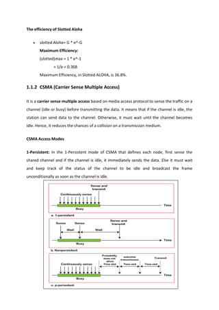 The efficiency of Slotted Aloha
 slotted Aloha= G * e^-G
Maximum Efficiency:
(slotted)max = 1 * e^-1
= 1/e = 0.368
Maximum Efficiency, in Slotted ALOHA, is 36.8%.
1.1.2 CSMA (Carrier Sense Multiple Access)
It is a carrier sense multiple access based on media access protocol to sense the traffic on a
channel (idle or busy) before transmitting the data. It means that if the channel is idle, the
station can send data to the channel. Otherwise, it must wait until the channel becomes
idle. Hence, it reduces the chances of a collision on a transmission medium.
CSMA Access Modes
1-Persistent: In the 1-Persistent mode of CSMA that defines each node, first sense the
shared channel and if the channel is idle, it immediately sends the data. Else it must wait
and keep track of the status of the channel to be idle and broadcast the frame
unconditionally as soon as the channel is idle.
 