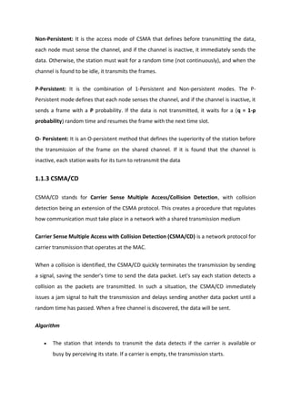 Non-Persistent: It is the access mode of CSMA that defines before transmitting the data,
each node must sense the channel, and if the channel is inactive, it immediately sends the
data. Otherwise, the station must wait for a random time (not continuously), and when the
channel is found to be idle, it transmits the frames.
P-Persistent: It is the combination of 1-Persistent and Non-persistent modes. The P-
Persistent mode defines that each node senses the channel, and if the channel is inactive, it
sends a frame with a P probability. If the data is not transmitted, it waits for a (q = 1-p
probability) random time and resumes the frame with the next time slot.
O- Persistent: It is an O-persistent method that defines the superiority of the station before
the transmission of the frame on the shared channel. If it is found that the channel is
inactive, each station waits for its turn to retransmit the data
1.1.3 CSMA/CD
CSMA/CD stands for Carrier Sense Multiple Access/Collision Detection, with collision
detection being an extension of the CSMA protocol. This creates a procedure that regulates
how communication must take place in a network with a shared transmission medium
Carrier Sense Multiple Access with Collision Detection (CSMA/CD) is a network protocol for
carrier transmission that operates at the MAC.
When a collision is identified, the CSMA/CD quickly terminates the transmission by sending
a signal, saving the sender's time to send the data packet. Let's say each station detects a
collision as the packets are transmitted. In such a situation, the CSMA/CD immediately
issues a jam signal to halt the transmission and delays sending another data packet until a
random time has passed. When a free channel is discovered, the data will be sent.
Algorithm
 The station that intends to transmit the data detects if the carrier is available or
busy by perceiving its state. If a carrier is empty, the transmission starts.
 