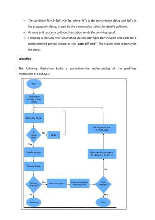  The condition Tt>=2∗TpTt>=2∗Tp, where TtTt is the transmission delay and TpTp is
the propagation delay, is used by the transmission station to identify collisions.
 As soon as it notices a collision, the station sends the jamming signal.
 Following a collision, the transmitting station interrupts transmission and waits for a
predetermined period, known as the "back-off time". The station then re-transmits
the signal.
Workflow
The following illustration builds a comprehensive understanding of the workflow
mechanism of CSMA/CD:
 