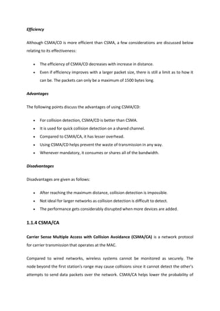 Efficiency
Although CSMA/CD is more efficient than CSMA, a few considerations are discussed below
relating to its effectiveness:
 The efficiency of CSMA/CD decreases with increase in distance.
 Even if efficiency improves with a larger packet size, there is still a limit as to how it
can be. The packets can only be a maximum of 1500 bytes long.
Advantages
The following points discuss the advantages of using CSMA/CD:
 For collision detection, CSMA/CD is better than CSMA.
 It is used for quick collision detection on a shared channel.
 Compared to CSMA/CA, it has lesser overhead.
 Using CSMA/CD helps prevent the waste of transmission in any way.
 Whenever mandatory, it consumes or shares all of the bandwidth.
Disadvantages
Disadvantages are given as follows:
 After reaching the maximum distance, collision detection is impossible.
 Not ideal for larger networks as collision detection is difficult to detect.
 The performance gets considerably disrupted when more devices are added.
1.1.4 CSMA/CA
Carrier Sense Multiple Access with Collision Avoidance (CSMA/CA) is a network protocol
for carrier transmission that operates at the MAC.
Compared to wired networks, wireless systems cannot be monitored as securely. The
node beyond the first station's range may cause collisions since it cannot detect the other's
attempts to send data packets over the network. CSMA/CA helps lower the probability of
 