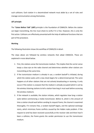 such collisions. Each station in a decentralized network must abide by a set of rules and
manage communication among themselves.
LBT principle
The "Listen Before Talk" (LBT) principle is the foundation of CSMA/CA. Before the station
can begin transmitting, the line must check to verify if it is free. However, this is only the
first action. Collisions are effectively prevented with the help of additional functions that are
part of the procedure.
Working
The following illustration shows the workflow of CSMA/CA in detail.
The steps above are followed by wireless networks that adopt CSMA/CA. These are
explained in more detail below.
1. First, the stations sense the transmission medium. This implies that the carrier sense
keeps a close eye on the radio channel and determines whether other stations are
transmitting at the same time.
2. If the transmission medium is already in use, a random backoff is initiated, during
which the station waits until a new check begins for a determined period. The same
happens at all other stations that are not actively broadcasting or receiving. It only
occurs if the station is unaware that the medium is already occupied (which is set by
the wireless listening stations to tell a station how long it must wait before accessing
the wireless medium).
3. If the network is available, the station initiates, which regulates how long a station
waits before commencing a media transmission. Before tt, which is the amount of
time a station should wait before sending its request frame, the channel is examined
thoroughly. If it remains free, a random backoff begins, and the optional exchange
starts, which minimizes frame conflicts caused by the hidden node problem. If the
request to send has been received successfully at the receiver side and there hasn't
been a collision, the frame grants the sender permission to use the transmission
medium.
 