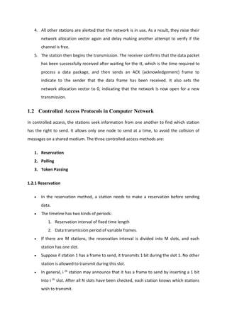 4. All other stations are alerted that the network is in use. As a result, they raise their
network allocation vector again and delay making another attempt to verify if the
channel is free.
5. The station then begins the transmission. The receiver confirms that the data packet
has been successfully received after waiting for the tt, which is the time required to
process a data package, and then sends an ACK (acknowledgement) frame to
indicate to the sender that the data frame has been received. It also sets the
network allocation vector to 0, indicating that the network is now open for a new
transmission.
1.2 Controlled Access Protocols in Computer Network
In controlled access, the stations seek information from one another to find which station
has the right to send. It allows only one node to send at a time, to avoid the collision of
messages on a shared medium. The three controlled-access methods are:
1. Reservation
2. Polling
3. Token Passing
1.2.1 Reservation
 In the reservation method, a station needs to make a reservation before sending
data.
 The timeline has two kinds of periods:
1. Reservation interval of fixed time length
2. Data transmission period of variable frames.
 If there are M stations, the reservation interval is divided into M slots, and each
station has one slot.
 Suppose if station 1 has a frame to send, it transmits 1 bit during the slot 1. No other
station is allowed to transmit during this slot.
 In general, i th
station may announce that it has a frame to send by inserting a 1 bit
into i th
slot. After all N slots have been checked, each station knows which stations
wish to transmit.
 