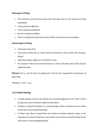 Advantages of Polling:
 The maximum and minimum access time and data rates on the channel are fixed
predictable.
 It has maximum efficiency.
 It has maximum bandwidth.
 No slot is wasted in polling.
 There is assignment of priority to ensure faster access from some secondary.
Disadvantages of Polling
 It consume more time.
 Since every station has an equal chance of winning in every round, link sharing is
biased.
 Only some station might run out of data to send.
 An increase in the turnaround time leads to a drop in the data rates of the channel
under low loads.
Efficiency Let Tpoll be the time for polling and Tt be the time required for transmission of
data. Then,
Efficiency = Tt/(Tt + Tpoll)
1.2.3 Token Passing
 In token passing scheme, the stations are connected logically to each other in form
of ring and access to stations is governed by tokens.
 A token is a special bit pattern or a small message, which circulate from one station
to the next in some predefined order.
 In Token ring, token is passed from one station to another adjacent station in the
ring whereas incase of Token bus, each station uses the bus to send the token to the
next station in some predefined order.
 