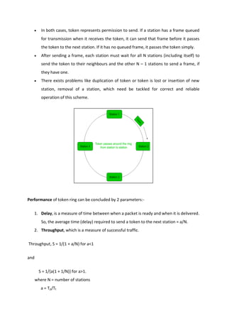  In both cases, token represents permission to send. If a station has a frame queued
for transmission when it receives the token, it can send that frame before it passes
the token to the next station. If it has no queued frame, it passes the token simply.
 After sending a frame, each station must wait for all N stations (including itself) to
send the token to their neighbours and the other N – 1 stations to send a frame, if
they have one.
 There exists problems like duplication of token or token is lost or insertion of new
station, removal of a station, which need be tackled for correct and reliable
operation of this scheme.
Performance of token ring can be concluded by 2 parameters:-
1. Delay, is a measure of time between when a packet is ready and when it is delivered.
So, the average time (delay) required to send a token to the next station = a/N.
2. Throughput, which is a measure of successful traffic.
Throughput, S = 1/(1 + a/N) for a<1
and
S = 1/{a(1 + 1/N)} for a>1.
where N = number of stations
a = Tp/Tt
 