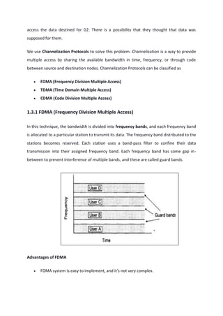 access the data destined for D2. There is a possibility that they thought that data was
supposed for them.
We use Channelization Protocols to solve this problem. Channelization is a way to provide
multiple access by sharing the available bandwidth in time, frequency, or through code
between source and destination nodes. Channelization Protocols can be classified as
 FDMA (Frequency Division Multiple Access)
 TDMA (Time Domain Multiple Access)
 CDMA (Code Division Multiple Access)
1.3.1 FDMA (Frequency Division Multiple Access)
In this technique, the bandwidth is divided into frequency bands, and each frequency band
is allocated to a particular station to transmit its data. The frequency band distributed to the
stations becomes reserved. Each station uses a band-pass filter to confine their data
transmission into their assigned frequency band. Each frequency band has some gap in-
between to prevent interference of multiple bands, and these are called guard bands.
Advantages of FDMA
 FDMA system is easy to implement, and it's not very complex.
 