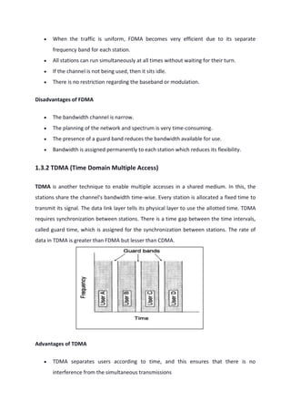  When the traffic is uniform, FDMA becomes very efficient due to its separate
frequency band for each station.
 All stations can run simultaneously at all times without waiting for their turn.
 If the channel is not being used, then it sits idle.
 There is no restriction regarding the baseband or modulation.
Disadvantages of FDMA
 The bandwidth channel is narrow.
 The planning of the network and spectrum is very time-consuming.
 The presence of a guard band reduces the bandwidth available for use.
 Bandwidth is assigned permanently to each station which reduces its flexibility.
1.3.2 TDMA (Time Domain Multiple Access)
TDMA is another technique to enable multiple accesses in a shared medium. In this, the
stations share the channel's bandwidth time-wise. Every station is allocated a fixed time to
transmit its signal. The data link layer tells its physical layer to use the allotted time. TDMA
requires synchronization between stations. There is a time gap between the time intervals,
called guard time, which is assigned for the synchronization between stations. The rate of
data in TDMA is greater than FDMA but lesser than CDMA.
Advantages of TDMA
 TDMA separates users according to time, and this ensures that there is no
interference from the simultaneous transmissions
 
