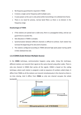  No frequency guard band is required in TDMA
 It shares a single carrier frequency with multiple users.
 It saves power as the user is only active while transmitting in its allotted time frame.
 There is no need for precise, narrow band filters as there is no division in the
frequency range.
Disadvantages of TDMA
 If the stations are spread over a wide area, there is a propagation delay, and we use
guard time to counter this.
 Slot allocation in TDMA is complex.
 Synchronization between different channels is difficult to achieve. Each station has
to know the beginning of its slot and its location.
 The stations configured according to TDMA demand high peak power during uplink
in their allotted time slot.
1.3.3 CDMA (Code Division Multiple Access)
In the CDMA technique, communication happens using codes. Using this technique,
different stations can transmit their signal on the same channel using other codes. There is
only one channel in CDMA that carries all the signals. CDMA is based on the coding
technique, where each station is assigned a code (a sequence of numbers called chips). It
differs from TDMA as all the stations can transmit simultaneously in the channel as there is
no time sharing. And it differs from FDMA as only one channel occupies the whole
bandwidth.
 