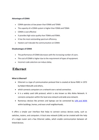 Advantages of CDMA
 CDMA operates at low power than FDMA and TDMA
 The capacity of a CDMA system is higher than FDMA and TDMA
 CDMA is cost-effective
 It provides high voice quality than TDMA and FDMA.
 It has the most outstanding spectrum efficiency.
 Hackers can't decode the communication on CDMA
Disadvantages of CDMA
 The performance of CDMA decreases with the increasing number of users.
 The cost of CDMA is higher due to the requirement of types of equipment.
 Incorrect code selection can induce delay.
Ethernet
What is Ethernet?
 Ethernet is a type of communication protocol that is created at Xerox PARC in 1973
by Robert Metcalfe and others,
 which connects computers on a network over a wired connection.
 It is a widely used LAN protocol, which is also known as Alto Aloha Network. It
connects computers within the local area network and wide area network.
 Numerous devices like printers and laptops can be connected by LAN and WAN
within buildings, homes, and even small neighborhoods.
It offers a simple user interface that helps to connect various devices easily, such as
switches, routers, and computers. A local area network (LAN) can be created with the help
of a single router and a few Ethernet cables, which enable communication between all
linked devices.
 