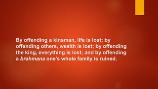 By offending a kinsman, life is lost; by
offending others, wealth is lost; by offending
the king, everything is lost; and by offending
a brahmana one's whole family is ruined.
 